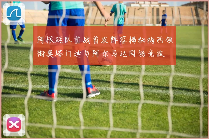 阿根廷队首战首发阵容揭秘梅西领衔奥塔门迪与阿尔马达同场竞技